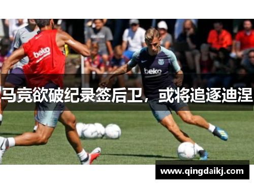 马竞欲破纪录签后卫，或将追逐迪涅